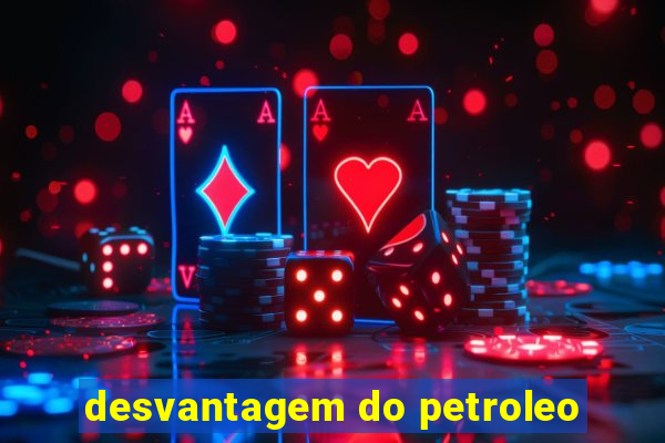 desvantagem do petroleo